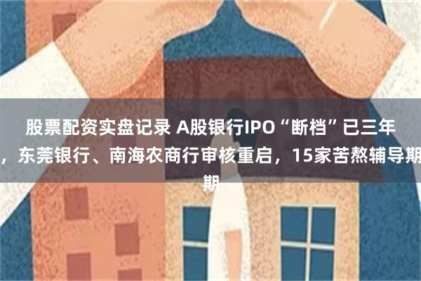 股票配资实盘记录 A股银行IPO“断档”已三年，东莞银行、南海农商行审核重启，15家苦熬辅导期