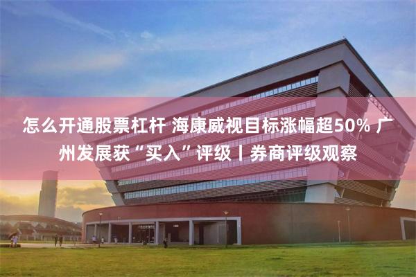 怎么开通股票杠杆 海康威视目标涨幅超50% 广州发展获“买入”评级丨券商评级观察