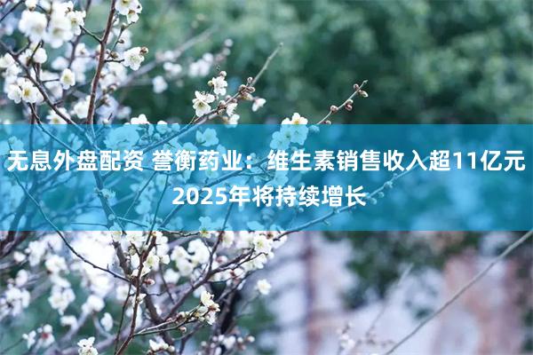 无息外盘配资 誉衡药业：维生素销售收入超11亿元 2025年将持续增长