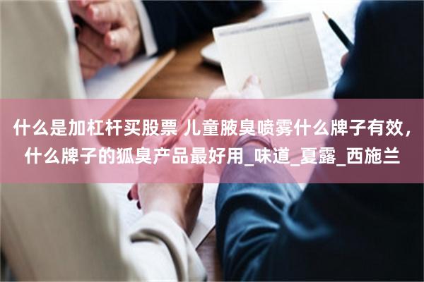 什么是加杠杆买股票 儿童腋臭喷雾什么牌子有效，什么牌子的狐臭产品最好用_味道_夏露_西施兰