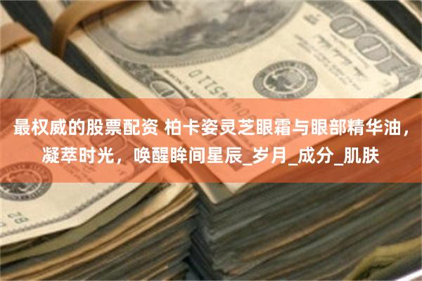最权威的股票配资 柏卡姿灵芝眼霜与眼部精华油，凝萃时光，唤醒眸间星辰_岁月_成分_肌肤