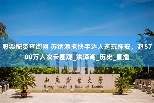 股票配资查询网 苏炳添携快手达人逛玩淮安，超5700万人次云围观_洪泽湖_历史_直播
