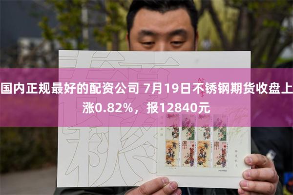 国内正规最好的配资公司 7月19日不锈钢期货收盘上涨0.82%，报12840元