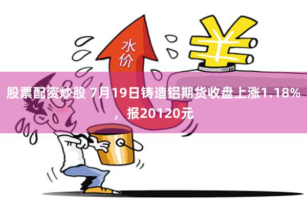 股票配资炒股 7月19日铸造铝期货收盘上涨1.18%，报20120元