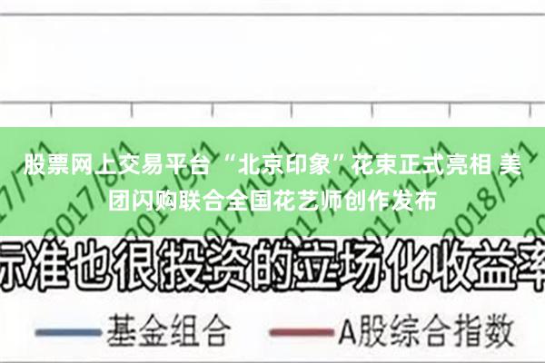 股票网上交易平台 “北京印象”花束正式亮相 美团闪购联合全国花艺师创作发布