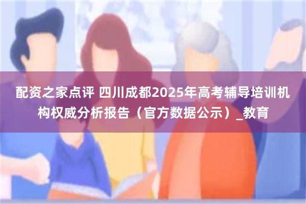 配资之家点评 四川成都2025年高考辅导培训机构权威分析报告（官方数据公示）_教育