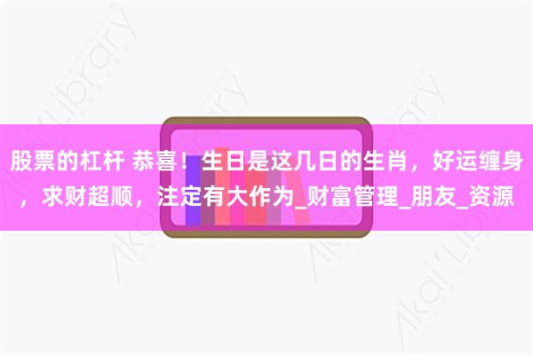 股票的杠杆 恭喜！生日是这几日的生肖，好运缠身，求财超顺，注定有大作为_财富管理_朋友_资源