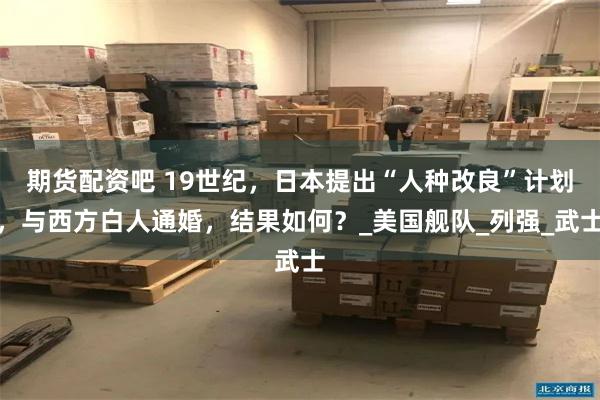 期货配资吧 19世纪，日本提出“人种改良”计划，与西方白人通婚，结果如何？_美国舰队_列强_武士