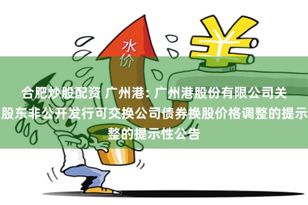 合肥炒股配资 广州港: 广州港股份有限公司关于控股股东非公开发行可交换公司债券换股价格调整的提示性公告