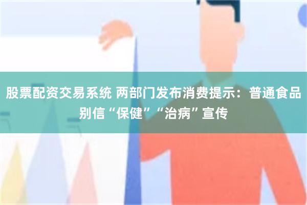 股票配资交易系统 两部门发布消费提示：普通食品别信“保健”“治病”宣传