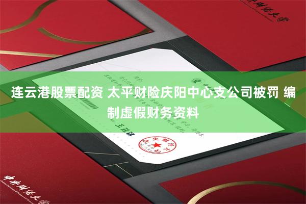 连云港股票配资 太平财险庆阳中心支公司被罚 编制虚假财务资料