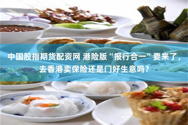 中国股指期货配资网 港险版“报行合一”要来了，去香港卖保险还是门好生意吗？