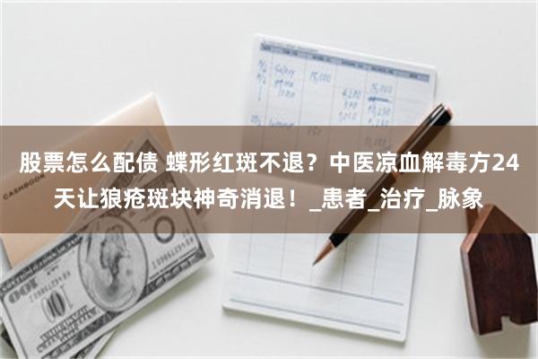 股票怎么配债 蝶形红斑不退？中医凉血解毒方24天让狼疮斑块神奇消退！_患者_治疗_脉象