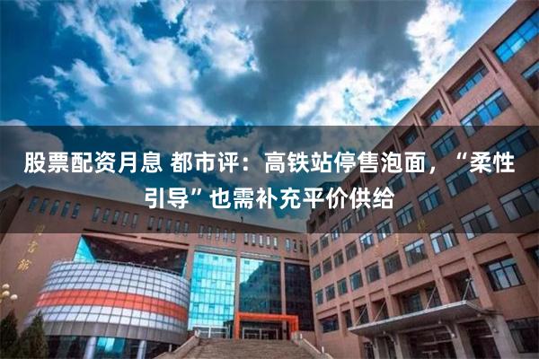 股票配资月息 都市评：高铁站停售泡面，“柔性引导”也需补充平价供给