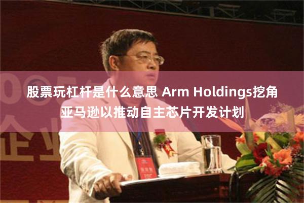 股票玩杠杆是什么意思 Arm Holdings挖角亚马逊以推动自主芯片开发计划