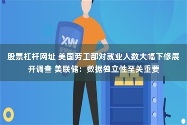 股票杠杆网址 美国劳工部对就业人数大幅下修展开调查 美联储：数据独立性至关重要