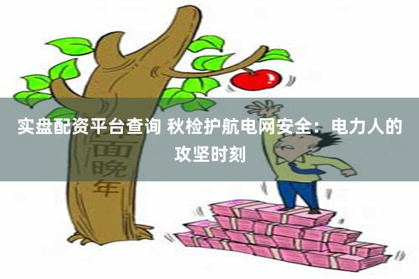 实盘配资平台查询 秋检护航电网安全：电力人的攻坚时刻