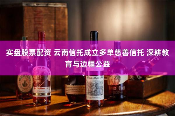 实盘股票配资 云南信托成立多单慈善信托 深耕教育与边疆公益