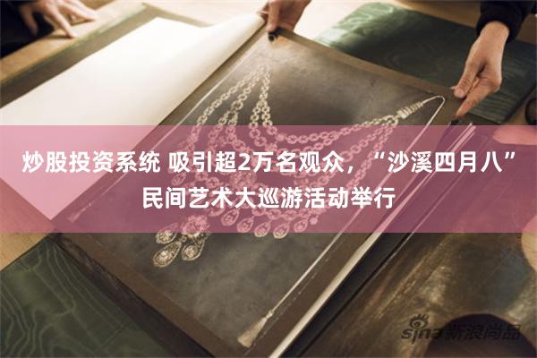 炒股投资系统 吸引超2万名观众，“沙溪四月八”民间艺术大巡游活动举行