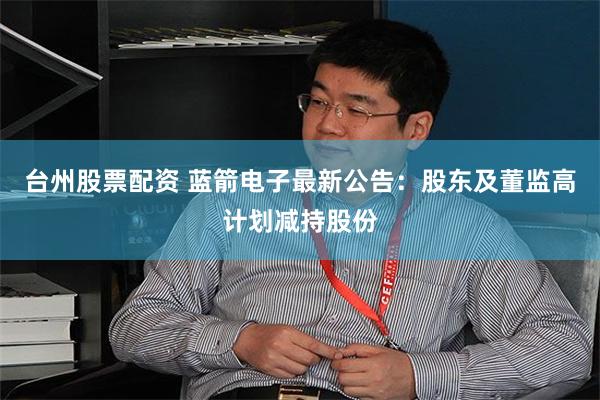 台州股票配资 蓝箭电子最新公告：股东及董监高计划减持股份