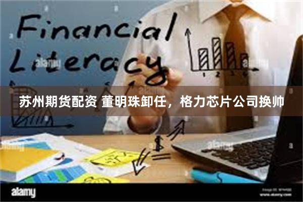 苏州期货配资 董明珠卸任，格力芯片公司换帅