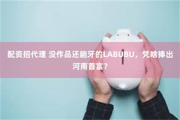 配资招代理 没作品还龅牙的LABUBU,凭啥捧出河南首富?