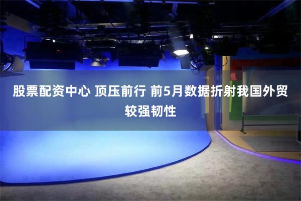 股票配资中心 顶压前行 前5月数据折射我国外贸较强韧性