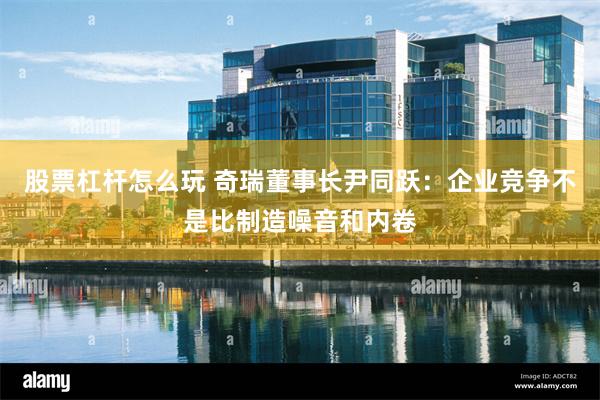 股票杠杆怎么玩 奇瑞董事长尹同跃：企业竞争不是比制造噪音和内卷