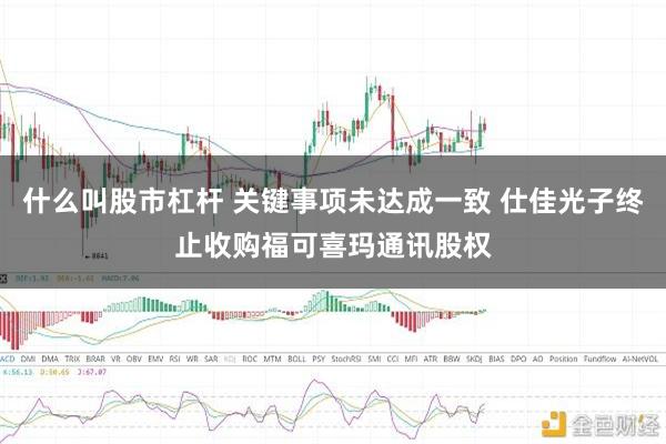 什么叫股市杠杆 关键事项未达成一致 仕佳光子终止收购福可喜玛通讯股权