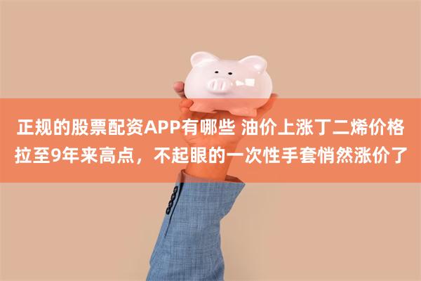 正规的股票配资APP有哪些 油价上涨丁二烯价格拉至9年来高点，不起眼的一次性手套悄然涨价了
