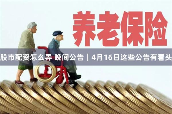 股市配资怎么弄 晚间公告｜4月16日这些公告有看头