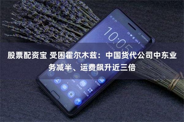 股票配资宝 受困霍尔木兹：中国货代公司中东业务减半、运费飙升近三倍