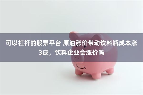 可以杠杆的股票平台 原油涨价带动饮料瓶成本涨3成，饮料企业会涨价吗