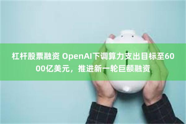 杠杆股票融资 OpenAI下调算力支出目标至6000亿美元，推进新一轮巨额融资