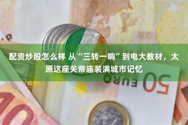 配资炒股怎么样 从“三转一响”到电大教材，太原这座关帝庙装满城市记忆