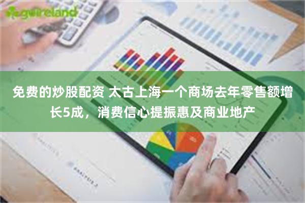 免费的炒股配资 太古上海一个商场去年零售额增长5成，消费信心提振惠及商业地产