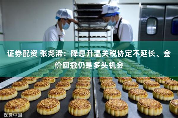证劵配资 张尧浠：降息升温关税协定不延长、金价回撤仍是多头机会