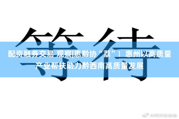 配资融券交易 观察|惠黔协“荔”！惠州以高质量产业帮扶助力黔西南高质量发展