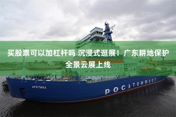 买股票可以加杠杆吗 沉浸式逛展！广东耕地保护全景云展上线
