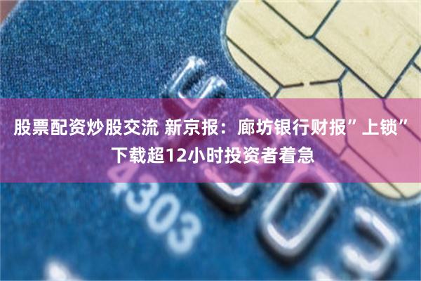股票配资炒股交流 新京报：廊坊银行财报”上锁” 下载超12小时投资者着急