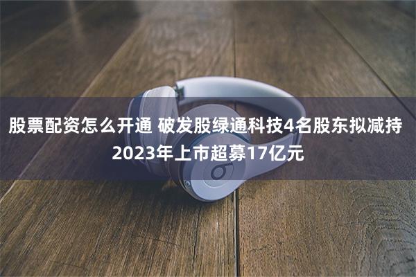 股票配资怎么开通 破发股绿通科技4名股东拟减持 2023年上市超募17亿元