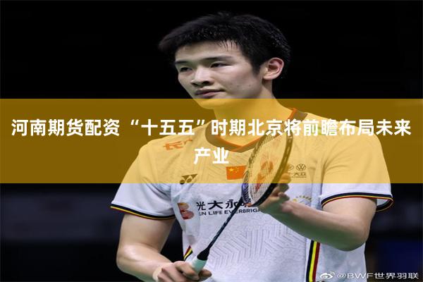 河南期货配资 “十五五”时期北京将前瞻布局未来产业