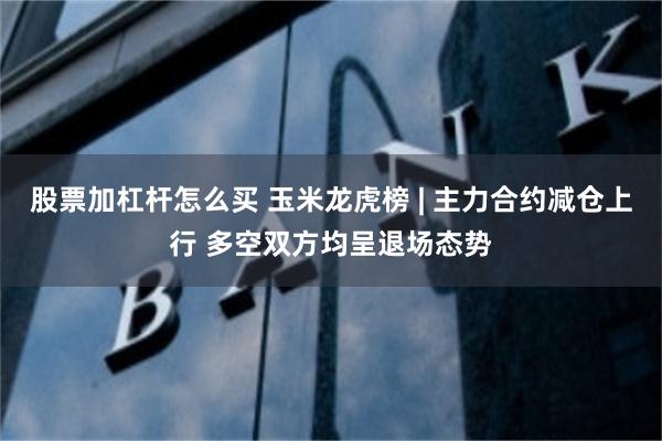 股票加杠杆怎么买 玉米龙虎榜 | 主力合约减仓上行 多空双方均呈退场态势
