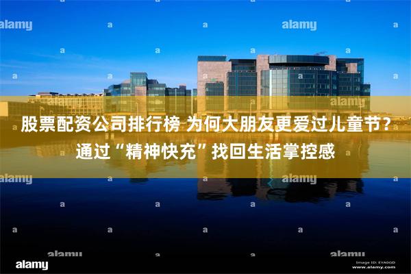 股票配资公司排行榜 为何大朋友更爱过儿童节？通过“精神快充”找回生活掌控感