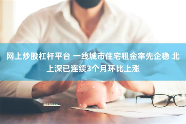网上炒股杠杆平台 一线城市住宅租金率先企稳 北上深已连续3个月环比上涨