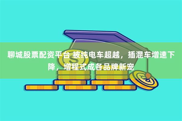 聊城股票配资平台 被纯电车超越，插混车增速下降，增程式成各品牌新宠