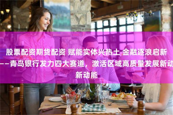 股票配资期货配资 赋能实体兴热土 金融逐浪启新局——青岛银行发力四大赛道,激活区域高质量发展新动能