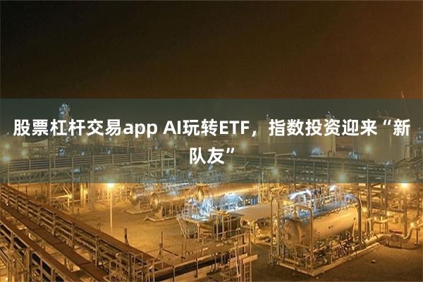 股票杠杆交易app AI玩转ETF，指数投资迎来“新队友”
