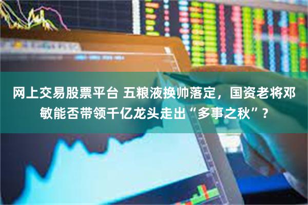 网上交易股票平台 五粮液换帅落定,国资老将邓敏能否带领千亿龙头走出“多事之秋”?