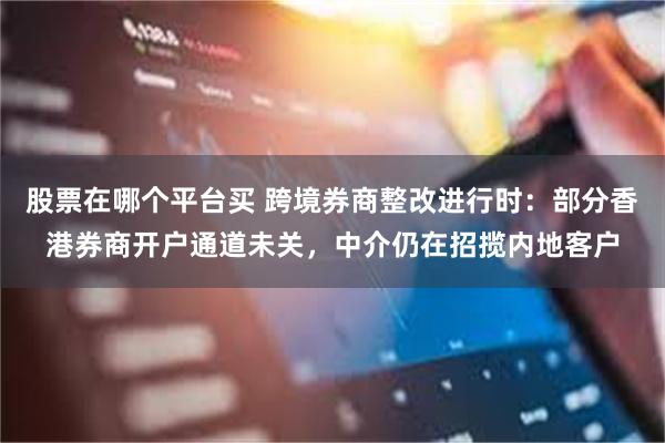 股票在哪个平台买 跨境券商整改进行时：部分香港券商开户通道未关，中介仍在招揽内地客户